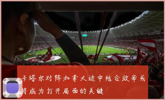 卡塔尔对阵加拿大边中结合效率或将成为打开局面的关键