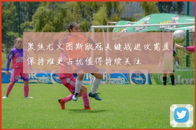 聚焦尤文图斯欧冠关键战进攻宽度保持谁更占优值得持续关注