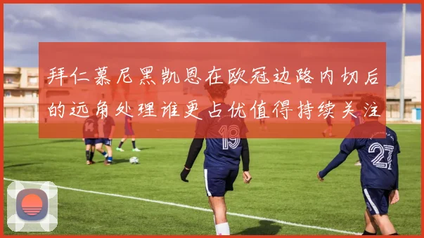 拜仁慕尼黑凯恩在欧冠边路内切后的远角处理谁更占优值得持续关注