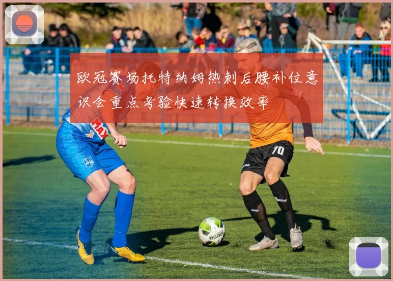 欧冠赛场托特纳姆热刺后腰补位意识会重点考验快速转换效率