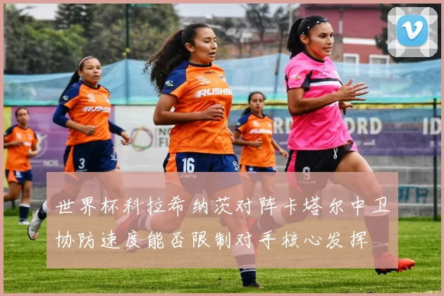世界杯科拉希纳茨对阵卡塔尔中卫协防速度能否限制对手核心发挥