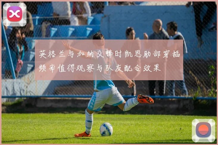 英格兰与加纳交锋时凯恩肋部穿插频率值得观察与队友配合效果
