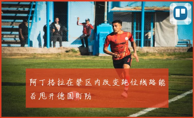阿丁格拉在禁区内改变跑位线路能否甩开德国盯防