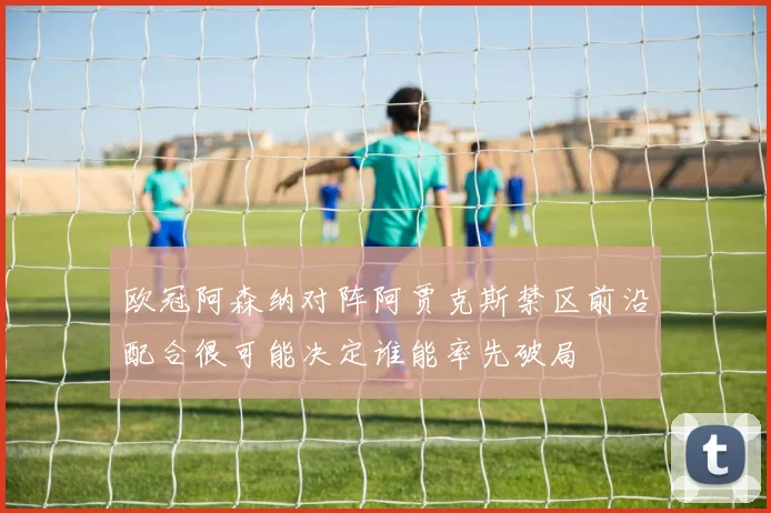 欧冠阿森纳对阵阿贾克斯禁区前沿配合很可能决定谁能率先破局