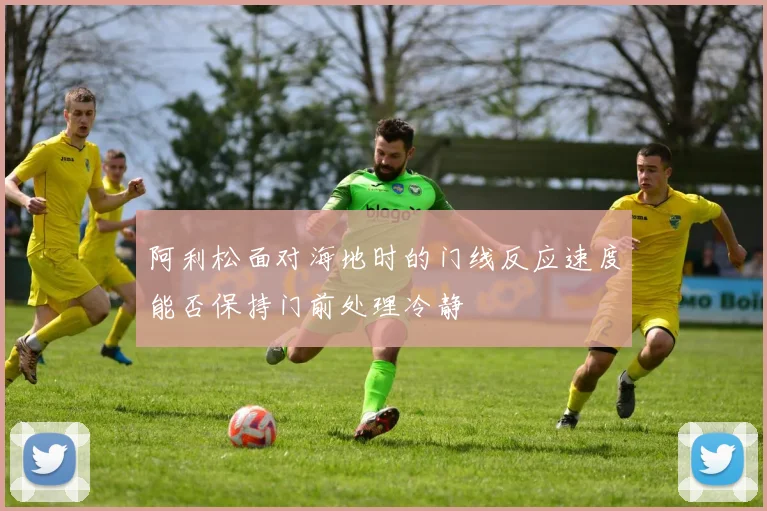 阿利松面对海地时的门线反应速度能否保持门前处理冷静
