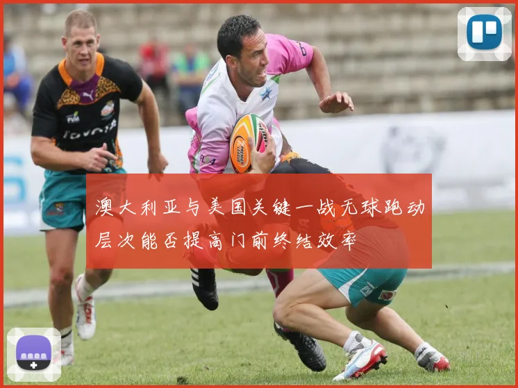 澳大利亚与美国关键一战无球跑动层次能否提高门前终结效率