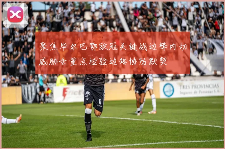 聚焦毕尔巴鄂欧冠关键战边锋内切威胁会重点检验边路协防默契