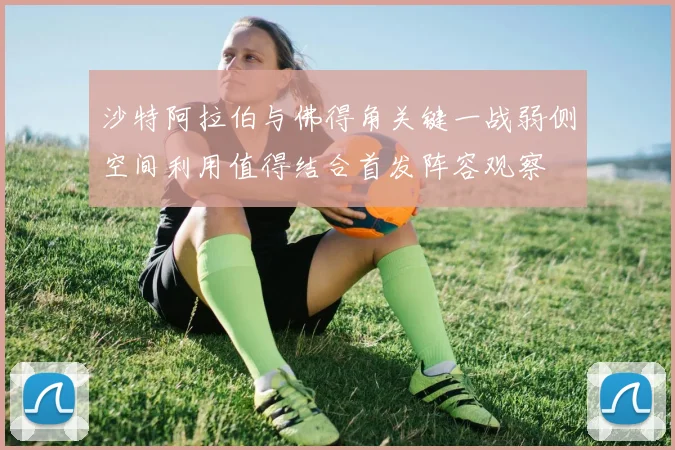 沙特阿拉伯与佛得角关键一战弱侧空间利用值得结合首发阵容观察