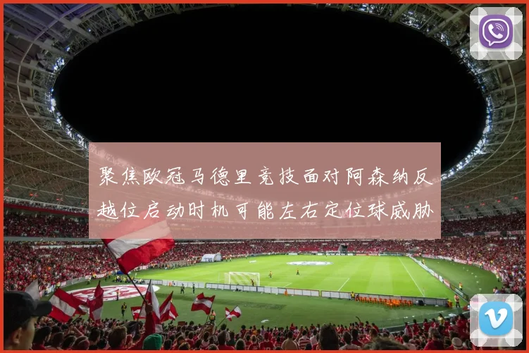 聚焦欧冠马德里竞技面对阿森纳反越位启动时机可能左右定位球威胁