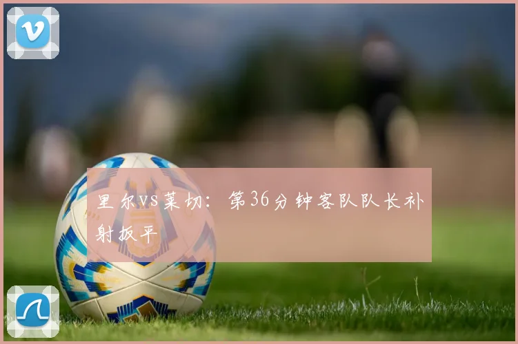 里尔vs莱切：第36分钟客队队长补射扳平