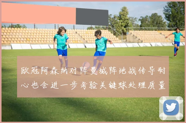 欧冠阿森纳对阵曼城阵地战传导耐心也会进一步考验关键球处理质量