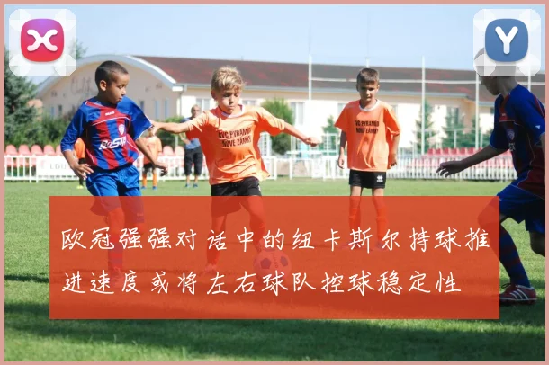 欧冠强强对话中的纽卡斯尔持球推进速度或将左右球队控球稳定性